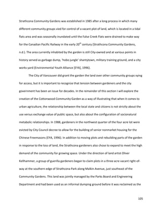 105
Strathcona Community Gardens was established in 1985 after a long process in which many
different community groups vied for control of a vacant plot of land, which is located in a tidal
flats area and was seasonally inundated until the False Creek Flats were drained to make way
for the Canadian Pacific Railway in the early 20th
century (Strathcona Community Gardens,
n.d.). The area currently inhabited by the garden is still City-owned and at various points in
history served as garbage dump, ‘hobo jungle’ shantytown, military training ground, and a city
works yard (Environmental Youth Alliance [EYA], 1996).
The City of Vancouver did grant the garden the land over other community groups vying
for access, but it is important to recognize that tension between gardeners and the city
government has been an issue for decades. In the remainder of this section I will explore the
creation of the Cottonwood Community Garden as a way of illustrating that when it comes to
urban agriculture, the relationship between the local state and citizens is not strictly about the
use versus exchange value of public space, but also about the configuration of socionatural
metabolic relationships. In 1988, gardeners in the northwest quarter of the four acre lot were
evicted by City Council decree to allow for the building of senior nonmarket housing for the
Chinese Freemasons (EYA, 1996). In addition to moving plots and rebuilding parts of the garden
in response to the loss of land, the Strathcona gardeners also chose to expand to meet the high
demand of the community for growing space. Under the direction of land artist Oliver
Kellhammer, a group of guerilla gardeners began to claim plots in a three acre vacant right-of-
way at the southern edge of Strathcona Park along Malkin Avenue, just southeast of the
Community Gardens. This land was jointly managed by the Parks Board and Engineering
Department and had been used as an informal dumping ground before it was reclaimed as the
 