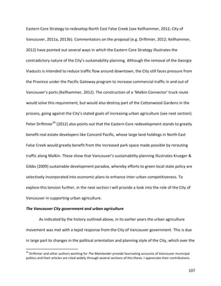 107
Eastern Core Strategy to redevelop North East False Creek (see Kellhammer, 2012; City of
Vancouver, 2011a, 2013b). Commentators on the proposal (e.g. Driftmier, 2012; Kellhammer,
2012) have pointed out several ways in which the Eastern Core Strategy illustrates the
contradictory nature of the City’s sustainability planning. Although the removal of the Georgia
Viaducts is intended to reduce traffic flow around downtown, the City still faces pressure from
the Province under the Pacific Gateway program to increase commercial traffic in and out of
Vancouver’s ports (Kellhammer, 2012). The construction of a ‘Malkin Connector’ truck route
would solve this requirement, but would also destroy part of the Cottonwood Gardens in the
process, going against the City’s stated goals of increasing urban agriculture (see next section).
Peter Driftmier39
(2012) also points out that the Eastern Core redevelopment stands to greatly
benefit real estate developers like Concord Pacific, whose large land holdings in North East
False Creek would greatly benefit from the increased park space made possible by rerouting
traffic along Malkin. These show that Vancouver’s sustainability planning illustrates Krueger &
Gibbs (2009) sustainable development paradox, whereby efforts to green local state policy are
selectively incorporated into economic plans to enhance inter-urban competitiveness. To
explore this tension further, in the next section I will provide a look into the role of the City of
Vancouver in supporting urban agriculture.
The Vancouver City government and urban agriculture
As indicated by the history outlined above, in its earlier years the urban agriculture
movement was met with a tepid response from the City of Vancouver government. This is due
in large part to changes in the political orientation and planning style of the City, which over the
39
Driftmier and other authors working for The Mainlander provide fascinating accounts of Vancouver municipal
politics and their articles are cited widely through several sections of this thesis. I appreciate their contributions.
 