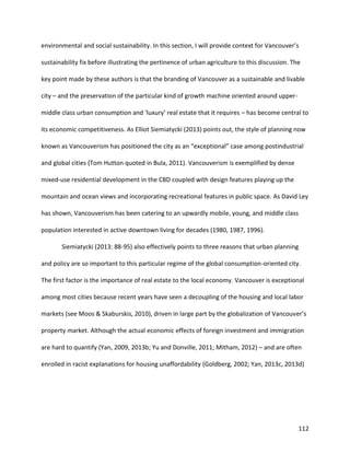 112
environmental and social sustainability. In this section, I will provide context for Vancouver’s
sustainability fix before illustrating the pertinence of urban agriculture to this discussion. The
key point made by these authors is that the branding of Vancouver as a sustainable and livable
city – and the preservation of the particular kind of growth machine oriented around upper-
middle class urban consumption and ‘luxury’ real estate that it requires – has become central to
its economic competitiveness. As Elliot Siemiatycki (2013) points out, the style of planning now
known as Vancouverism has positioned the city as an “exceptional” case among postindustrial
and global cities (Tom Hutton quoted in Bula, 2011). Vancouverism is exemplified by dense
mixed-use residential development in the CBD coupled with design features playing up the
mountain and ocean views and incorporating recreational features in public space. As David Ley
has shown, Vancouverism has been catering to an upwardly mobile, young, and middle class
population interested in active downtown living for decades (1980, 1987, 1996).
Siemiatycki (2013: 88-95) also effectively points to three reasons that urban planning
and policy are so important to this particular regime of the global consumption-oriented city.
The first factor is the importance of real estate to the local economy. Vancouver is exceptional
among most cities because recent years have seen a decoupling of the housing and local labor
markets (see Moos & Skaburskis, 2010), driven in large part by the globalization of Vancouver’s
property market. Although the actual economic effects of foreign investment and immigration
are hard to quantify (Yan, 2009, 2013b; Yu and Donville, 2011; Mitham, 2012) – and are often
enrolled in racist explanations for housing unaffordability (Goldberg, 2002; Yan, 2013c, 2013d)
 