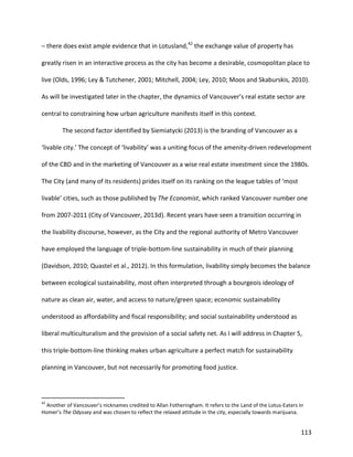 113
– there does exist ample evidence that in Lotusland,42
the exchange value of property has
greatly risen in an interactive process as the city has become a desirable, cosmopolitan place to
live (Olds, 1996; Ley & Tutchener, 2001; Mitchell, 2004; Ley, 2010; Moos and Skaburskis, 2010).
As will be investigated later in the chapter, the dynamics of Vancouver’s real estate sector are
central to constraining how urban agriculture manifests itself in this context.
The second factor identified by Siemiatycki (2013) is the branding of Vancouver as a
‘livable city.’ The concept of ‘livability’ was a uniting focus of the amenity-driven redevelopment
of the CBD and in the marketing of Vancouver as a wise real estate investment since the 1980s.
The City (and many of its residents) prides itself on its ranking on the league tables of ‘most
livable’ cities, such as those published by The Economist, which ranked Vancouver number one
from 2007-2011 (City of Vancouver, 2013d). Recent years have seen a transition occurring in
the livability discourse, however, as the City and the regional authority of Metro Vancouver
have employed the language of triple-bottom-line sustainability in much of their planning
(Davidson, 2010; Quastel et al., 2012). In this formulation, livability simply becomes the balance
between ecological sustainability, most often interpreted through a bourgeois ideology of
nature as clean air, water, and access to nature/green space; economic sustainability
understood as affordability and fiscal responsibility; and social sustainability understood as
liberal multiculturalism and the provision of a social safety net. As I will address in Chapter 5,
this triple-bottom-line thinking makes urban agriculture a perfect match for sustainability
planning in Vancouver, but not necessarily for promoting food justice.
42
Another of Vancouver’s nicknames credited to Allan Fotheringham. It refers to the Land of the Lotus-Eaters in
Homer’s The Odyssey and was chosen to reflect the relaxed attitude in the city, especially towards marijuana.
 