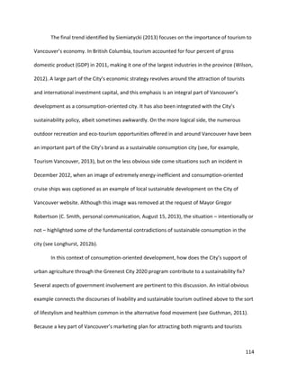 114
The final trend identified by Siemiatycki (2013) focuses on the importance of tourism to
Vancouver’s economy. In British Columbia, tourism accounted for four percent of gross
domestic product (GDP) in 2011, making it one of the largest industries in the province (Wilson,
2012). A large part of the City’s economic strategy revolves around the attraction of tourists
and international investment capital, and this emphasis is an integral part of Vancouver’s
development as a consumption-oriented city. It has also been integrated with the City’s
sustainability policy, albeit sometimes awkwardly. On the more logical side, the numerous
outdoor recreation and eco-tourism opportunities offered in and around Vancouver have been
an important part of the City’s brand as a sustainable consumption city (see, for example,
Tourism Vancouver, 2013), but on the less obvious side come situations such an incident in
December 2012, when an image of extremely energy-inefficient and consumption-oriented
cruise ships was captioned as an example of local sustainable development on the City of
Vancouver website. Although this image was removed at the request of Mayor Gregor
Robertson (C. Smith, personal communication, August 15, 2013), the situation – intentionally or
not – highlighted some of the fundamental contradictions of sustainable consumption in the
city (see Longhurst, 2012b).
In this context of consumption-oriented development, how does the City’s support of
urban agriculture through the Greenest City 2020 program contribute to a sustainability fix?
Several aspects of government involvement are pertinent to this discussion. An initial obvious
example connects the discourses of livability and sustainable tourism outlined above to the sort
of lifestylism and healthism common in the alternative food movement (see Guthman, 2011).
Because a key part of Vancouver’s marketing plan for attracting both migrants and tourists
 