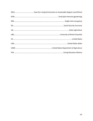 xiii
SOLE ......................................... Save Our Living Environment or Sustainable Organic Local Ethical
SPIN................................................................................................Small plot intensive (gardening)
SRO...............................................................................................................Single room occupancy
SSI.............................................................................................................. Social Security Insurance
UA..........................................................................................................................Urban agriculture
UBC.................................................................................................... University of British Columbia
US .................................................................................................................................United States
USD.................................................................................................................... United States dollar
USDA ................................................................................United States Department of Agriculture
YEA ............................................................................................................Young Educators Alliance
 