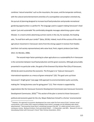 115
combines ‘natural amenities’ such as the mountains, the ocean, and the temperate rainforest,
with the cultural and entertainment amenities of a cosmopolitan consumption-oriented city,
the pursuit of planning designed to increase local food production and provide recreational
gardening opportunities is a perfect fit. The language used to support making Vancouver’s food
system ‘just and sustainable’ fits comfortably alongside messages advertising a green urban
lifestyle. In a recent article advertising summer events in the city, for example, the heading
asks, “A small farm with your condo?” (Bula, 2013b). Indeed, much of the success of the urban
agriculture movement in Vancouver stems from the strong support it receives from foodies
(and their civil society representatives) who value local, fresh, organic produce (see Fodor,
2012: 23; Mendes, 2006).
The second major factor pointing to urban agriculture as a sustainability fix in Vancouver
is the connection between local food production and the green economy. Although presumably
presented in no particular order, the goals of the Greenest City Action Plan (City of Vancouver,
2011b) do seem to prioritize the economic. The first goal is to “[s]ecure Vancouver’s
international reputation as a mecca of green enterprise” (10). This goal sums up Vision
Vancouver’s ‘bright green’ (see page 110) approach to environmentalism quite succinctly,
making the “strong business case for going green” (11). Their mission is supported by
organizations like the Vancouver Economic Development Commission (see Vancouver Economic
Development Commission, 2010).43
This section of the plan is central to Vision Vancouver’s
political and economic goals for the city. Mayor Robertson himself is a former ‘environmental
43
However, this approach to economic development has come under fire from some of city’s ‘common sense’
conservatives, such as when 2011 mayoral candidate Susan Anton’s campaign ran the following radio attack
advertisement: “Vancouverites know there’s something missing at City Hall. It’s called common sense, and it’s
costing you money. Backyard chickens, front yard wheat fields [. . .] In November, vote NPA… Because it’s time to
stop playing chicken with Vancouver’s future” (Non-Partisan Association, 2011).
 