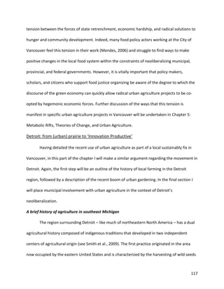 117
tension between the forces of state retrenchment, economic hardship, and radical solutions to
hunger and community development. Indeed, many food policy actors working at the City of
Vancouver feel this tension in their work (Mendes, 2006) and struggle to find ways to make
positive changes in the local food system within the constraints of neoliberalizing municipal,
provincial, and federal governments. However, it is vitally important that policy makers,
scholars, and citizens who support food justice organizing be aware of the degree to which the
discourse of the green economy can quickly allow radical urban agriculture projects to be co-
opted by hegemonic economic forces. Further discussion of the ways that this tension is
manifest in specific urban agriculture projects in Vancouver will be undertaken in Chapter 5:
Metabolic Rifts, Theories of Change, and Urban Agriculture.
Detroit: from (urban) prairie to ‘Innovation Productive’
Having detailed the recent use of urban agriculture as part of a local sustainably fix in
Vancouver, in this part of the chapter I will make a similar argument regarding the movement in
Detroit. Again, the first step will be an outline of the history of local farming in the Detroit
region, followed by a description of the recent boom of urban gardening. In the final section I
will place municipal involvement with urban agriculture in the context of Detroit’s
neoliberalization.
A brief history of agriculture in southeast Michigan
The region surrounding Detroit – like much of northeastern North America – has a dual
agricultural history composed of indigenous traditions that developed in two independent
centers of agricultural origin (see Smith et al., 2009). The first practice originated in the area
now occupied by the eastern United States and is characterized by the harvesting of wild seeds
 