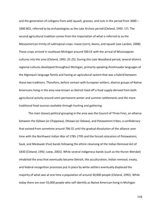 118
and the generation of cultigens from wild squash, grasses, and nuts in the period from 3000 –
1000 BCE, referred to by archaeologists as the Late Archaic period (Cleland, 1992: 17). The
second agricultural tradition comes from the importation of what is referred to as the
Mesoamerican trinity of subtropical crops: maize (corn), beans, and squash (see Landon, 2008).
These crops arrived in southeast Michigan around 500 CE with the arrival of Mississippian
cultures into the area (Cleland, 1992: 25-25). During this Late Woodland period, several distinct
regional cultures developed throughout Michigan, primarily speaking Anishinaabe languages of
the Algonquin language family and having an agricultural system that was a hybrid between
these two traditions. Therefore, before contact with European settlers, diverse groups of Native
Americans living in the area now known as Detroit lived off a food supply derived from both
agricultural activity around semi-permanent winter and summer settlements and the more
traditional food sources available through hunting and gathering.
The main (loose) political grouping in the area was the Council of Three Fires, an alliance
between the Ojibwe (or Chippewa), Ottawa (or Odawa), and Potawatomi tribes, a confederacy
that existed from sometime around 796 CE until the gradual dissolution of the alliance over
time with the Northwest Indian War of 1785-1795 and the forced relocation of Potawatomi,
Sauk, and Meskwaki (Fox) bands following the ethnic cleansing of the Indian Removal Act of
1830 (Cleland, 1992; Loew, 2001). While several indigenous bands (such as the Huron-Wendat)
inhabited the area that eventually became Detroit, the acculturation, Indian removal, treaty,
and federal recognition processes put in place by white settlers eventually displaced the
majority of what was at one time a population of around 30,000 people (Cleland, 1992). While
today there are over 55,000 people who self-identify as Native American living in Michigan
 