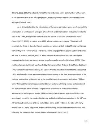 119
(Cleland, 1992: 287), the establishment of formal and visible native communities with powers
of self-determination is still a fraught process, especially in more heavily urbanized southern
Michigan (Cleland, 1992).
As in British Columbia, the introduction of European agriculture was a key feature of the
colonization of southeastern Michigan. When French and Dutch settlers first ventured into the
area in the 1600s, they planted orchards to stake a claim to the land (Detroit Food Policy
Council [DFPC], 2013). In a letter from 1735, a French missionary reports, “This stretch of
country is the finest in Canada; there is scarcely any winter, and all kinds of fruit grow there as
well as they do in France” (Nau). To this day several large pear trees grow in Detroit and across
the river in Windsor, Ontario, most of which have ancestors in the traditional ‘Jesuit pear’
groves of twelve trees, each representing one of the twelve apostles (Bénéteau, 2007). When
Fort Ponchartrain du Détroit was founded by the French officer Antoine de La Mothe Cadillac in
1701, France offered free land along the Detroit River to attract settlement to the area (Conot,
1974). While the fur trade was the major economic activity at the time, the construction of the
Fort and surrounding settlement led to the establishment of permanent agriculture. ‘Ribbon
farms’ followed the French seigneurial land tenure system, with long, narrow plots stretched
out from the river, which allowed a large number of farmers to access the water for
transportation and irrigation (Conot, 1974). Although Detroit’s early agricultural history has
been largely erased by the modernist planning and industrialization undertaken in the 19th
and
20th
century, the influence of these early ribbon farms is still evident in the city, with many
streets such as Chene, Dequindre, and Beaubien running parallel to the farm boundaries and
inheriting the names of their historical French landowners (DFPC, 2013).
 