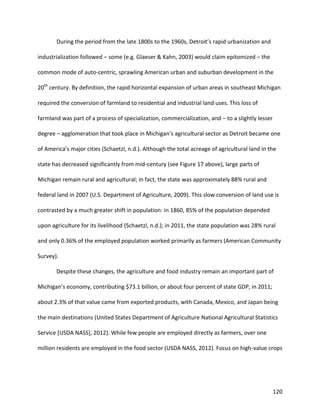 120
During the period from the late 1800s to the 1960s, Detroit’s rapid urbanization and
industrialization followed – some (e.g. Glaeser & Kahn, 2003) would claim epitomized – the
common mode of auto-centric, sprawling American urban and suburban development in the
20th
century. By definition, the rapid horizontal expansion of urban areas in southeast Michigan
required the conversion of farmland to residential and industrial land uses. This loss of
farmland was part of a process of specialization, commercialization, and – to a slightly lesser
degree – agglomeration that took place in Michigan’s agricultural sector as Detroit became one
of America’s major cities (Schaetzl, n.d.). Although the total acreage of agricultural land in the
state has decreased significantly from mid-century (see Figure 17 above), large parts of
Michigan remain rural and agricultural; in fact, the state was approximately 88% rural and
federal land in 2007 (U.S. Department of Agriculture, 2009). This slow conversion of land use is
contrasted by a much greater shift in population: in 1860, 85% of the population depended
upon agriculture for its livelihood (Schaetzl, n.d.); in 2011, the state population was 28% rural
and only 0.36% of the employed population worked primarily as farmers (American Community
Survey).
Despite these changes, the agriculture and food industry remain an important part of
Michigan’s economy, contributing $73.1 billion, or about four percent of state GDP, in 2011;
about 2.3% of that value came from exported products, with Canada, Mexico, and Japan being
the main destinations (United States Department of Agriculture National Agricultural Statistics
Service [USDA NASS], 2012). While few people are employed directly as farmers, over one
million residents are employed in the food sector (USDA NASS, 2012). Focus on high-value crops
 