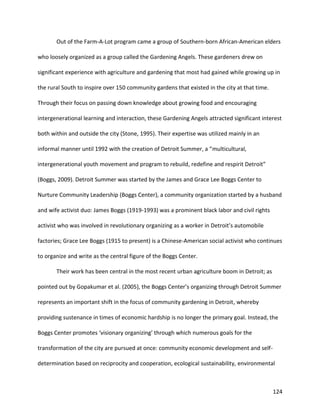 124
Out of the Farm-A-Lot program came a group of Southern-born African-American elders
who loosely organized as a group called the Gardening Angels. These gardeners drew on
significant experience with agriculture and gardening that most had gained while growing up in
the rural South to inspire over 150 community gardens that existed in the city at that time.
Through their focus on passing down knowledge about growing food and encouraging
intergenerational learning and interaction, these Gardening Angels attracted significant interest
both within and outside the city (Stone, 1995). Their expertise was utilized mainly in an
informal manner until 1992 with the creation of Detroit Summer, a “multicultural,
intergenerational youth movement and program to rebuild, redefine and respirit Detroit”
(Boggs, 2009). Detroit Summer was started by the James and Grace Lee Boggs Center to
Nurture Community Leadership (Boggs Center), a community organization started by a husband
and wife activist duo: James Boggs (1919-1993) was a prominent black labor and civil rights
activist who was involved in revolutionary organizing as a worker in Detroit’s automobile
factories; Grace Lee Boggs (1915 to present) is a Chinese-American social activist who continues
to organize and write as the central figure of the Boggs Center.
Their work has been central in the most recent urban agriculture boom in Detroit; as
pointed out by Gopakumar et al. (2005), the Boggs Center’s organizing through Detroit Summer
represents an important shift in the focus of community gardening in Detroit, whereby
providing sustenance in times of economic hardship is no longer the primary goal. Instead, the
Boggs Center promotes ‘visionary organizing’ through which numerous goals for the
transformation of the city are pursued at once: community economic development and self-
determination based on reciprocity and cooperation, ecological sustainability, environmental
 