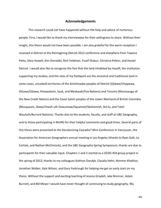 xiv
Acknowledgements
This research could not have happened without the help and advice of numerous
people. First, I would like to thank my interviewees for their willingness to share. Without their
insight, this thesis would not have been possible. I am also grateful for the warm reception I
received in Detroit at the Reimagining Detroit 2012 conference and elsewhere from Tawana
Petty, Shea Howell, Kim Sherobbi, Rich Feldman, Yusef Shakur, Christina Peltier, and Hostel
Detroit. I would also like to recognize the fact that the land inhabited by myself, the institution
supporting my studies, and the sites of my fieldwork are the ancestral and traditional (and in
some cases, unceded) territories of the Anishinaabe peoples of Detroit (Ojibwe/Chippewa,
Ottawa/Odawa, Potawatomi, Sauk, and Meskwaki/Fox Nations) and Toronto (Mississauga of
the New Credit Nation) and the Coast Salish peoples of the Lower Mainland of British Columbia
(Musqueam, Skxwú7mesh-ulh Úxwumixw/Squamish/Skohomish, Stó:lo, and Tsleil-
Waututh/Burrard Nations). Thanks also to the students, faculty, and staff at UBC Geography,
and to those participating in MURG for their helpful comments and good times. Several parts of
this thesis were presented at the Decolonizing Cascadia? Mini-Conference in Vancouver, the
Association for American Geographers annual meeting in Los Angeles (thanks to Ryan Galt, Liz
Carlisle, and Nathan McClintock), and the UBC Geography Spring Symposium; thanks are due to
participants for their valuable input. Chapters 1 and 2 started as a GEOG 450 group project in
the spring of 2012; thanks to my colleagues Kathryn Dandyk, Claudia Hehn, Nimmer Khokhar,
Jonathan Walker, Kyle Wilson, and Gary Yarbrough for helping me get an early start on my
thesis. Without the support and exciting teaching of Jessica Graybill, Jake Brenner, Adam
Burnett, and Bill Meyer I would have never thought of continuing to study geography. My
 