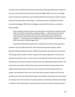 125
and food justice, intergenerational sharing and learning, reclaiming of public space through art,
and multi-scalar organizing and international solidarity (Boggs, 2009). In this sense, the Boggs
Center involvement in gardening is quite explicitly political and social justice-oriented, drawing
inspiration from both Martin Luther King, Jr.’s ‘beloved community’ and Malcolm X’s black
nationalism (see Boggs, 1998). Grace Lee Boggs has expressed her outlook as a six-decade
Detroit resident:
[W]e’re [Detroit] creating a whole new society which is postindustrial. And that turning
point, the evolution of humanity, is a great privilege. [. . . W]e were once the symbol,
nationally and internationally, of the miracles of production and we thought that
producing more, faster, even at the expense of the human beings on the line, was
progress [. . . T]hose dreams of the 20th century are dead and we are shaking the world
with a new dream. (Smiley & Boggs, 2013)
A parallel but differently-focused stream of organizing in the Detroit urban agriculture
movement since the 1990s comes from anti-hunger and beautification projects. Detroit
Agriculture Network (DAN) was started in 2003 by David Hacker, who at that time was director
of the Hunger Action Coalition. Another important anti-hunger organization in the city is the
Capuchin Soup Kitchen, which is run by the friars of the Capuchin Province of St Joseph of the
Saint Bonaventure Monastery located in Detroit’s east side neighborhood of Mount Elliott. The
soup kitchen was started in 1929 and has more recently expanded its programming to more
explicitly tackle food injustice and the root causes of poverty instead of being strictly anti-
hunger. Their Earthworks Urban Farm is one of the most successful in Detroit and is the only
operation in the city to be USDA-certified organic. Beautification organizations have also played
an important role in the movement. The major example is the Greening of Detroit, which began
in 1989 as an urban reforestation nonprofit and since that time has become heavily involved in
 