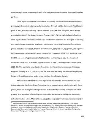 126
the urban agriculture movement through offering internships and starting three model market
gardens.
These organizations were instrumental in fostering collaboration between diverse and
previously independent urban agricultural activities. Through a USDA Community Food Security
grant in 2003, the Capuchin Soup Kitchen received $150,000 over two years, which it used
primarily to establish the Garden Resource Program (GRP). Partnering initially with fourteen
other organizations,44
the Capuchins set up a collaborative body with the main goal of fostering
and supporting gardeners that now boasts membership comprising hundreds of community
groups. In its first year (2004), the GRP provided seeds, compost, soil, equipment, and expertise
to 33 community gardens and 47 family gardens (Ver Ploeg et al., 2009: 149). Since that time,
the GRP has seen a huge expansion of collaboration and has helped grow the movement
immensely: as of 2012, it provided support to many of DAN’s 1,416 registered gardens (DFPC,
2013: 23). This grant also served as the foundation for the continuing existence of DAN as a
nonprofit. Starting in 2013, DAN, GRP, and the local food marketing and distribution program
Grown in Detroit have united under a new moniker: Keep Growing Detroit.
A final thread in the Detroit urban agriculture movement is environmental and food
justice organizing. While the Boggs Center is active in supporting and collaborating with these
groups, there are also significant organizations that exist independently and approach urban
growing from a position informed by anti-oppression and anti-racist theory and community
self-determination action. Many of these groups take inspiration from black nationalism and in
44
The Greening of Detroit, Detroit Agriculture Network, Michigan State University Extension, O.W. Holmes
Elementary School, American Indian Health and Family Services, City of Detroit Recreation Department, Michigan
Association of Community Gardeners, Michigan Department of Agriculture, Gleaners Food Bank, Michigan
Department of Community Health, Catherine Ferguson Academy, Detroit 4H Center, Foundation for Agriculture
Resources in Michigan, and Michigan State University.
 