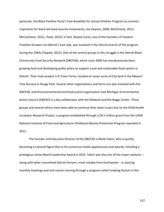 127
particular, the Black Panther Party’s Free Breakfast for School Children Program (a common
inspiration for black-led food security movements, see Heynen, 2009; McClintock, 2011;
McCutcheon, 2012;; Patel, 2012). In fact, Wayne Curtis, one of the founders of Feedom
Freedom Growers on Detroit’s East side, was involved in the Detroit branch of the program
during the 1960s (Tippett, 2012). One of the central groups in this struggle is the Detroit Black
Community Food Security Network (DBCFSN), which since 2006 has simultaneously been
growing food and developing public policy to support a just and sustainable food system in
Detroit. Their main project is D-Town Farms, located on seven acres of City land in the Meyers’
Tree Nursery in Rouge Park. Several other organizations and farms are also involved with the
DBCFSN, and the environmental and food justice organization East Michigan Environmental
Action Council (EMEAC) is a key collaborator with the Network and the Boggs Center. These
groups and several others have been able to continue their work in part due to the Child Health
Incubator Research Project, a program established through a $4.5 million grant from the USDA
National Institute of Food and Agriculture Childhood Obesity Prevention Program awarded in
2011.
The founder and Executive Director of the DBCFSN is Malik Yakini, who is quickly
becoming a national figure due to his numerous media appearances and awards, including a
prestigious James Beard Leadership Award in 2012. Yakini was also one of the major catalysts –
along with other committed Detroit farmers, most notably from Earthworks – in starting
monthly meetings and anti-racism training through a program called Undoing Racism in the
 