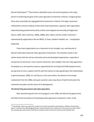 128
Detroit Food System.45
These farmers identified racism and racial inequality as the major
barrier to furthering the goals of the urban agriculture movement in Detroit, recognizing that
there were essentially two segregated food movements in Detroit. The larger movement
reflected the common makeup of alternative food movements in general, with organization
leadership being predominantly white and (to some degree) economically privileged (see
Slocum, 2007, 2011; Guthman, 2008a, 2008b, 2011, 2012), and the smaller movement –
represented by organizations like the DBFSC, D-Town, Feedom Freedom, etc. – having black
leadership.
These many organizations are a testament to the strength, size, and diversity of
Detroit’s alternative food and urban agriculture movements. The evolution traced in this
section shows that the city has extremely active and developed organizations, especially in
comparison to Vancouver’s more nascent movement. Also notable is the role urban agriculture
has played as an anti-poverty measure supported by the municipal (and federal) government
during times of crisis, a pattern that fits with the history of urban gardening in the United States
in general (Lawson, 2005). As I will discuss in the next section, the absence of municipal
involvement from the 1980s until quite recently is also a key driver of both the direction the
movement has taken and the future of its development.
The Detroit City government and urban agriculture
After discontinuing the Farm-A-Lot program in the 1990s, the Detroit City government
had little formal connection to the growing urban agriculture movement; in fact, as the
45
Interestingly, Yakini was inspired to conduct anti-racist training after participating in dRworks ‘Dismantling
Racism’ training at the 2006 Bridging Borders Toward Food Security conference in Vancouver (see Yakini, 2011).
The meeting was jointly held by Food Secure Canada and the Community Food Security Coalition (US).
 