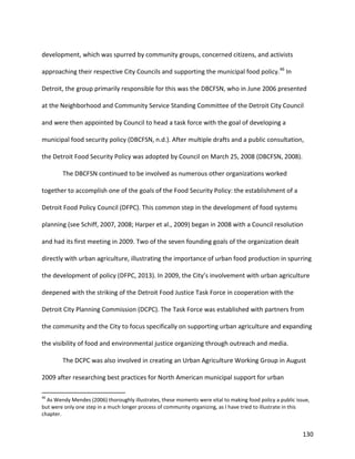 130
development, which was spurred by community groups, concerned citizens, and activists
approaching their respective City Councils and supporting the municipal food policy.46
In
Detroit, the group primarily responsible for this was the DBCFSN, who in June 2006 presented
at the Neighborhood and Community Service Standing Committee of the Detroit City Council
and were then appointed by Council to head a task force with the goal of developing a
municipal food security policy (DBCFSN, n.d.). After multiple drafts and a public consultation,
the Detroit Food Security Policy was adopted by Council on March 25, 2008 (DBCFSN, 2008).
The DBCFSN continued to be involved as numerous other organizations worked
together to accomplish one of the goals of the Food Security Policy: the establishment of a
Detroit Food Policy Council (DFPC). This common step in the development of food systems
planning (see Schiff, 2007, 2008; Harper et al., 2009) began in 2008 with a Council resolution
and had its first meeting in 2009. Two of the seven founding goals of the organization dealt
directly with urban agriculture, illustrating the importance of urban food production in spurring
the development of policy (DFPC, 2013). In 2009, the City’s involvement with urban agriculture
deepened with the striking of the Detroit Food Justice Task Force in cooperation with the
Detroit City Planning Commission (DCPC). The Task Force was established with partners from
the community and the City to focus specifically on supporting urban agriculture and expanding
the visibility of food and environmental justice organizing through outreach and media.
The DCPC was also involved in creating an Urban Agriculture Working Group in August
2009 after researching best practices for North American municipal support for urban
46
As Wendy Mendes (2006) thoroughly illustrates, these moments were vital to making food policy a public issue,
but were only one step in a much longer process of community organizing, as I have tried to illustrate in this
chapter.
 