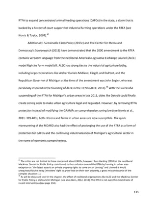 133
RTFA to expand concentrated animal feeding operations (CAFOs) in the state, a claim that is
backed by a history of court support for industrial farming operations under the RTFA (see
Norris & Taylor, 2007).47
Additionally, Sustainable Farm Policy (2013c) and The Center for Media and
Democracy’s Sourcewatch (2013) have demonstrated that the 2000 amendment to the RTFA
contains verbatim language from the neoliberal American Legislative Exchange Council (ALEC)
model Right to Farm model bill. ALEC has strong ties to the industrial agriculture lobby,
including large corporations like Archer Daniels Midland, Cargill, and DuPont, and the
Republican Governor of Michigan at the time of the amendment was John Engler, who was
personally involved in the founding of ALEC in the 1970s (ALEC, 2013).48
With the successful
suspending of the RTFA for Michigan’s urban areas in late 2011, cities like Detroit could finally
create zoning code to make urban agriculture legal and regulated. However, by removing RTFA
protection instead of modifying the GAAMPs or comprehensive zoning law (see Norris et al.,
2011: 399-403), both citizens and farms in urban areas are now susceptible. The quick
maneuvering of the MDARD also had the effect of prolonging the use of the RTFA as a form of
protection for CAFOs and the continuing industrialization of Michigan’s agricultural sector in
the name of economic competiveness.
47
The critics are not limited to those concerned about CAFOs, however. Russ Harding (2010) of the neoliberal
Mackinac Center for Public Policy contributed to the confusion around the RTFA by framing its urban area
exception as “the latest assault on private property rights to come out of Lansing” and claimed it would
unequivocally take away Detroiters’ right to grow food on their own property, a gross misconstruance of the
complex situation (1).
48
As will be discussed later in the chapter, the effect of neoliberal organizations like ALEC and the Mackinac Center
for Public Policy is profound in Michigan (see also Akers, 2012, 2013). The RTFA is not even the most drastic of
recent interventions (see page 134).
 