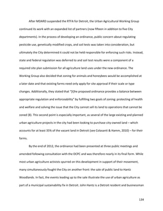 134
After MDARD suspended the RTFA for Detroit, the Urban Agricultural Working Group
continued its work with an expanded list of partners (now fifteen in addition to five City
departments). In the process of developing an ordinance, public concern about regulating
pesticide use, genetically modified crops, and soil tests was taken into consideration, but
ultimately the City determined it could not be held responsible for enforcing such risks. Instead,
state and federal regulation was deferred to and soil test results were a component of a
required site plan submission for all agriculture land uses under the new ordinance. The
Working Group also decided that zoning for animals and honeybees would be accomplished at
a later date and that existing farms need only apply for site approval if their scale or type
changes. Additionally, they stated that “[t]he proposed ordinance provides a balance between
appropriate regulation and enforceability” by fulfilling two goals of zoning: protecting of health
and welfare and solving the issue that the City cannot sell its land to operations that cannot be
zoned (8). This second point is especially important, as several of the large existing and planned
urban agriculture projects in the city had been looking to purchase city-owned land – which
accounts for at least 35% of the vacant land in Detroit (see Colasanti & Hamm, 2010) – for their
farms.
By the end of 2012, the ordinance had been presented at three public meetings and
amended following consultation with the DCPC and was therefore nearly in its final form. While
most urban agriculture activists spurred on this development in support of their movement,
many simultaneously fought the City on another front: the sale of public land to Hantz
Woodlands. In fact, the events leading up to the sale illustrate the use of urban agriculture as
part of a municipal sustainability fix in Detroit. John Hantz is a Detroit resident and businessman
 