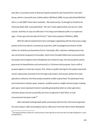135
who after a successful career at American Express started his own financial firm, the Hantz
Group, which is now worth over a billion dollars (Whitford, 2009). As journalist David Whitford
tells it, in mid-2008 “Hantz had a revelation. ‘We need scarcity,’ he thought to himself as he
drove past block after unoccupied block. ‘We can't create opportunities, but we can create
scarcity.’ And that, he says one afternoon in his living room between puffs on an expensive
cigar, ‘is how I got onto this idea of the farm’” (John Hantz quoted in Whitford, 2009).
With this idea he started Hantz Farms and began negotiating with the City to buy a large
portion of the East side for a commercial-scale farm; with his pledged commitment of $30
million, he could buy up thousands of acres. Eventually, after a decision-making process that
was not entirely transparent to the public, Hantz Farms President Mike Score announced that
the project had changed to Hantz Woodlands and instead of crops, the land would be used to
grow trees for beautification and commercial (i.e. Christmas tree) purposes. Such a shift of
purpose appears to have two reasons: first, citizens at public hearings for the project expressed
concern about pests and waste from the large scale project, and second, without the urban
agriculture ordinance, the Hantz project would be unable to grow food. The planting of trees
and maintenance of green space, however, could be zoned as a blight removal project creating
park space. Score expressed interest in possibly growing food when an urban agriculture
ordinance passes Council successfully, but since its approval in April 2013, no such
announcement has been made.49
After extended meetings (both public and private) with the City, City Council approved
the sale of about 1,500 noncontiguous lots (or 140 acres) in the East side to Hantz Woodlands
49
The passed ordinance allows for a wide variety of urban agriculture land uses with a by-right designation in most
zoning districts.
 