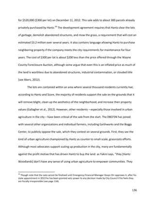 136
for $520,000 ($300 per lot) on December 11, 2012. This sale adds to about 300 parcels already
privately purchased by Hantz.50
The development agreement requires that Hantz clear the lots
of garbage, demolish abandoned structures, and mow the grass, a requirement that will cost an
estimated $3.2 million over several years. It also contains language allowing Hantz to purchase
neighboring property if the company meets the city requirements for maintenance for four
years. The cost of $300 per lot is about $200 less than the price offered through the Wayne
County Foreclosure Auction, although some argue that even this is an inflated price as much of
the land is worthless due to abandoned structures, industrial contamination, or clouded title
(see Akers, 2012).
The lots are contained within an area where several thousand residents currently live;
according to Hantz and Score, the majority of residents support the sale on the grounds that it
will remove blight, clean up the aesthetics of the neighborhood, and increase their property
values (Gallagher et al., 2012). However, other residents – especially those involved in urban
agriculture in the city – have been critical of the sale from the start. The DBCFSN has joined
with several other organizations and individual farmers, including Earthworks and the Boggs
Center, to publicly oppose the sale, which they contest on several grounds. First, they see the
kind of urban agriculture championed by Hantz as counter to small-scale, grassroots efforts.
Although most advocates support scaling up production in the city, many are fundamentally
against the profit motive that has driven Hantz to buy the land: as Yakini says, “they [Hantz
Woodlands] don’t have any sense of using urban agriculture to empower communities. They
50
Though note that the sale cannot be finalized until Emergency Financial Manager Kevyn Orr approves it; after his
state appointment in 2013 he has been granted veto power to any decision made by City Council if he feels they
are fiscally irresponsible (see page 134).
 