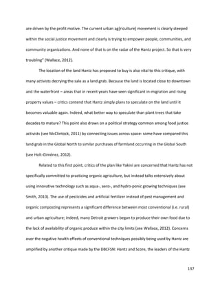 137
are driven by the profit motive. The current urban ag[riculture] movement is clearly steeped
within the social justice movement and clearly is trying to empower people, communities, and
community organizations. And none of that is on the radar of the Hantz project. So that is very
troubling” (Wallace, 2012).
The location of the land Hantz has proposed to buy is also vital to this critique, with
many activists decrying the sale as a land grab. Because the land is located close to downtown
and the waterfront – areas that in recent years have seen significant in-migration and rising
property values – critics contend that Hantz simply plans to speculate on the land until it
becomes valuable again. Indeed, what better way to speculate than plant trees that take
decades to mature? This point also draws on a political strategy common among food justice
activists (see McClintock, 2011) by connecting issues across space: some have compared this
land grab in the Global North to similar purchases of farmland occurring in the Global South
(see Holt-Giménez, 2012).
Related to this first point, critics of the plan like Yakini are concerned that Hantz has not
specifically committed to practicing organic agriculture, but instead talks extensively about
using innovative technology such as aqua-, aero-, and hydro-ponic growing techniques (see
Smith, 2010). The use of pesticides and artificial fertilizer instead of pest management and
organic composting represents a significant difference between most conventional (i.e. rural)
and urban agriculture; indeed, many Detroit growers began to produce their own food due to
the lack of availability of organic produce within the city limits (see Wallace, 2012). Concerns
over the negative health effects of conventional techniques possibly being used by Hantz are
amplified by another critique made by the DBCFSN: Hantz and Score, the leaders of the Hantz
 