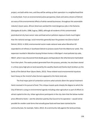 138
project, are both white men, and they will be setting up their operation in a neighborhood that
is mostly black. From an environmental justice perspective, black and Latino citizens of Detroit
are wary of the environmental effects of white-owned businesses: throughout the automobile
industry’s boom years, African Americans worked the most dangerous jobs in the factories
(Georgakas & Surkin, 1998; Sugrue, 2005); although all residents of this contaminated
postindustrial city have cancer rates and lead and air pollution exposure levels much higher
than the national average, racial minorities generally bear the greatest risk (Sierra Club of
Detroit, 2013). In 2010, environmental racism made national news when Marathon Oil
expanded its oil refinery in Southwest Detroit to process waste from the Alberta tar sands. This
expansion resulted in Marathon buying thirteen homes in Michigan’s most polluted zip code,
48217, when it was discovered that deadly gases and byproducts like ethyl benzene had leaked
from their plant. The waste product generated from this process, petcoke, has also been stored
in a three-story-high pile on land owned by the wealthy David and Charles Koch brothers on the
banks of the Detroit River (Ayres-Deets, 2013). These related racial environmental injustices
loom heavy on the mind of urban farmers opposed to the Hantz land sale.
The final major point of contention concerns what activists deem the special treatment
Hantz received in his pursuit of land. This critique reveals quite sharply the degree to which the
City of Detroit is using an environmental agenda including urban agriculture as part of efforts to
attract capital to the city. Urban agriculture participants in the city claim that the below-market
price offered to Hantz – and the attention paid by City Council to his operation – would not be
possible for smaller-scale farms that actually grow food and have been started by the
community (see, for example, Yakini, 2012). At a community rally against the land purchase,
 