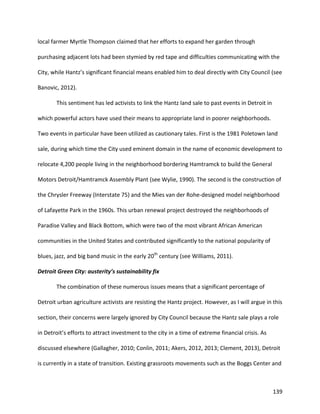 139
local farmer Myrtle Thompson claimed that her efforts to expand her garden through
purchasing adjacent lots had been stymied by red tape and difficulties communicating with the
City, while Hantz’s significant financial means enabled him to deal directly with City Council (see
Banovic, 2012).
This sentiment has led activists to link the Hantz land sale to past events in Detroit in
which powerful actors have used their means to appropriate land in poorer neighborhoods.
Two events in particular have been utilized as cautionary tales. First is the 1981 Poletown land
sale, during which time the City used eminent domain in the name of economic development to
relocate 4,200 people living in the neighborhood bordering Hamtramck to build the General
Motors Detroit/Hamtramck Assembly Plant (see Wylie, 1990). The second is the construction of
the Chrysler Freeway (Interstate 75) and the Mies van der Rohe-designed model neighborhood
of Lafayette Park in the 1960s. This urban renewal project destroyed the neighborhoods of
Paradise Valley and Black Bottom, which were two of the most vibrant African American
communities in the United States and contributed significantly to the national popularity of
blues, jazz, and big band music in the early 20th
century (see Williams, 2011).
Detroit Green City: austerity’s sustainability fix
The combination of these numerous issues means that a significant percentage of
Detroit urban agriculture activists are resisting the Hantz project. However, as I will argue in this
section, their concerns were largely ignored by City Council because the Hantz sale plays a role
in Detroit’s efforts to attract investment to the city in a time of extreme financial crisis. As
discussed elsewhere (Gallagher, 2010; Conlin, 2011; Akers, 2012, 2013; Clement, 2013), Detroit
is currently in a state of transition. Existing grassroots movements such as the Boggs Center and
 
