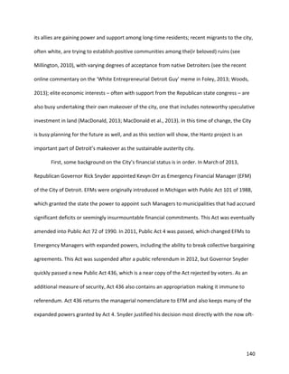 140
its allies are gaining power and support among long-time residents; recent migrants to the city,
often white, are trying to establish positive communities among the(ir beloved) ruins (see
Millington, 2010), with varying degrees of acceptance from native Detroiters (see the recent
online commentary on the ‘White Entrepreneurial Detroit Guy’ meme in Foley, 2013; Woods,
2013); elite economic interests – often with support from the Republican state congress – are
also busy undertaking their own makeover of the city, one that includes noteworthy speculative
investment in land (MacDonald, 2013; MacDonald et al., 2013). In this time of change, the City
is busy planning for the future as well, and as this section will show, the Hantz project is an
important part of Detroit’s makeover as the sustainable austerity city.
First, some background on the City’s financial status is in order. In March of 2013,
Republican Governor Rick Snyder appointed Kevyn Orr as Emergency Financial Manager (EFM)
of the City of Detroit. EFMs were originally introduced in Michigan with Public Act 101 of 1988,
which granted the state the power to appoint such Managers to municipalities that had accrued
significant deficits or seemingly insurmountable financial commitments. This Act was eventually
amended into Public Act 72 of 1990. In 2011, Public Act 4 was passed, which changed EFMs to
Emergency Managers with expanded powers, including the ability to break collective bargaining
agreements. This Act was suspended after a public referendum in 2012, but Governor Snyder
quickly passed a new Public Act 436, which is a near copy of the Act rejected by voters. As an
additional measure of security, Act 436 also contains an appropriation making it immune to
referendum. Act 436 returns the managerial nomenclature to EFM and also keeps many of the
expanded powers granted by Act 4. Snyder justified his decision most directly with the now oft-
 