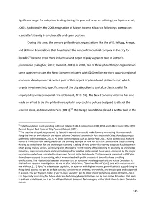 143
significant target for subprime lending during the years of reverse redlining (see Squires et al.,
2009). Additionally, the 2008 resignation of Mayor Kwame Kilpatrick following a corruption
scandal left the city in a vulnerable and open position.
During this time, the venture philanthropic organizations like the W.K. Kellogg, Kresge,
and Skillman Foundations that have fueled the nonprofit industrial complex in the city for
decades51
became even more influential and began to play a greater role in Detroit’s
governance (Gallagher, 2010; Clement, 2013). In 2008, ten of these philanthropic organizations
came together to start the New Economy Initiative with $100 million to work towards regional
economic development. A central goal of this project is ‘place-based philanthropy’, which
targets investment into specific areas of the city attractive to capital, a classic spatial fix
employed by entrepreneurial cities (Clement, 2013: 59). The New Economy Initiative has also
made an effort to tie this philanthro-capitalist approach to policies designed to attract the
creative class, as discussed in Peck (2011).52
The Kresge Foundation played a central role in this
51
Total foundation grant spending in Detroit totaled $136.3 million from 1989-1992 and $312.7 from 1996-1999
(Detroit Report Task Force of City Connect Detroit, 2001).
52
The creative city policies pursued by Detroit in recent years could make for very interesting future research
along the lines of work done in the recent volume Creative Economies in Post-Industrial Cities: Manufacturing a
(Different) Scene (Breitbart, 2013). As other commentators such as Jamie Peck (2011) have pointed out, Richard
Florida’s transition from seeing Detroit as the primary example of how not to attract the creative class to seeing
the city as a new haven for the knowledge economy is telling of how powerful creativity discourse has become in
urban policy-making circles. Continuing with Michigan’s recent history of transitioning its economy to knowledge
industries, many organizations and events designed for creative professionals have been sponsored by the major
corporations who have relocated to downtown Detroit in the last decade. The framework presented in DFC also
shows heavy support for creativity, which when mixed with public austerity is bound to have troubling
ramifications. The relationship between this new class of transient knowledge workers and native Detroiters is
strained and requires investigation: as one local activist claims, “I see two Detroit’s [sic]: one with resources and
one without. [. . .] If you’re a developer, capitalist, or a person with higher income, gentrification is a good thing for
cheap land, access; you get to be fast-tracked, considered an amenity, worthwhile, and encouraged and supported
in a place. You get to place-make. If you’re poor, you don’t get to place-make” (emphasis added; Williams, 2013:
41). Especially interesting for future study are technology-based initiatives run by non-native Detroiters that seek
to address social issues, such as Data Driven Detroit, Loveland Technologies, or the ‘think-then-do tank’ Dandelion
Detroit.
 