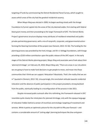 144
targeting of funds by commissioning the Detroit Residential Parcel Survey, which sought to
assess which areas of the city had the greatest residential vacancy.
When Mayor Bing was elected in 2009, he began working closely with the Kresge
Foundation to funnel capital into the areas of the city deemed viable, first starting with federal
block grant money and then proceeding to the larger framework of DFC. The Detroit Works
Project’s governance structure displays many attributes of neoliberal networked and public-
private-partnership governance, with a mix of nonprofit, corporate, and governmental actors
forming the Steering Committee of the project (see Clement, 2013: 55-56). The funding for the
planning process was provided by the Ford, Kresge, and W. K. Kellogg Foundations, with Kresge
providing a $150 million contribution upon the public release of the DFC report. In the early
stages of the Detroit Works planning project, Mayor Bing and associates were frank about their
‘planned shrinkage’: on February 24, 2010, Mayor Bing said, “There are areas in our city where
we are going to have to make hard decisions to get people to move, and move into those
communities that I think we can support. Relocation? Absolutely. That’s the reality that we are
in” (quoted in Clement, 2013: 59). Unsurprisingly, this nonchalant attitude towards residential
relocation and the absence of public participation in the project provoked a strong backlash
from the public, eventually leading to a reconfiguration of the process in late 2011.
Despite increased public outreach after this rethinking, the framework released in DFC
resembles quite closely the initial plans for planned shrinkage, only with the opaque language
of relocation hidden behind a veneer of incentives and strategic targeting of investment and
services. While it paints an optimistic picture for the city with its fifty year forecast – and
contains a considerable amount of ‘cutting edge’ planning techniques like blue and green
 