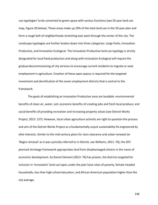 146
use typologies’ to be converted to green space with various functions (see 50 year land use
map, Figure 20 below). These areas make up 29% of the total land use in the 50 year plan and
form a rough belt of neighborhoods stretching east-west through the center of the city. The
Landscape typologies are further broken down into three categories: Large Parks, Innovation
Productive, and Innovation Ecological. The Innovation Productive land use typology is strictly
designated for local food production and along with Innovation Ecological will require the
gradual decommissioning of city services to encourage current residents to migrate or seek
employment in agriculture. Creation of these open spaces is required for the targeted
investment and densification of the seven employment districts that is central to the
framework.
The goals of establishing an Innovation Productive zone are laudable: environmental
benefits of clean air, water, soil; economic benefits of creating jobs and fresh local produce; and
social benefits of providing recreation and increasing property values (see Detroit Works
Project, 2012: 127). However, local urban agriculture activists are right to question the process
and aim of the Detroit Works Project as a fundamentally unjust sustainability fix engineered by
elite interests. Similar to the mid-century plans for slum clearance and urban renewal (or
‘Negro removal’ as it was cynically referred to in Detroit, see Williams, 2011: 70), the DFC
planned shrinkage framework appropriates land from disadvantaged citizens in the name of
economic development. As Daniel Clement (2013: 76) has proven, the districts targeted for
inclusion in ‘Innovation’ land use types under the plan have rates of poverty, female-headed
households, less than high school education, and African American population higher than the
city average.
 