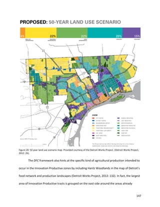 147
Figure 20. 50 year land use scenario map. Provided courtesy of the Detroit Works Project. (Detroit Works Project,
2012: 26).
The DFC framework also hints at the specific kind of agricultural production intended to
occur in the Innovation Productive zones by including Hantz Woodlands in the map of Detroit’s
food network and productive landscapes (Detroit Works Project, 2012: 132). In fact, the largest
area of Innovation Productive tracts is grouped on the east side around the areas already
 