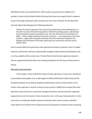 148
identified by Hantz as his potential farm. With his plans to purchase up to 2,000 acres if
possible, it seems that the Detroit Works Planning Commission may support Hantz’s endeavor
as part of the large-scale green space necessary for their vision of Detroit. On the day of the
land sale, Mayor Dave Bing gave the following statement:
Today’s City Council approval of the sale of city-owned land to Hantz Woodlands is in
line with my vision of transforming portions of Detroit by taking vacant, underutilized
land and putting it back into productive use. The sale will result in the elimination of
blight — debris, illegal dumping, and vacant structures — on a large parcel of east side
property. I appreciate the passion and input of all who have been involved in the
dialogue and culmination of this deal, particularly our community and City Council.
(Sands, 2012)
Hantz’s project differs from grassroots urban agricultural activities in Detroit in that it is capital
intensive, profit-driven, will have a questionable ecological impact without providing food, and
is run by a wealthy white business man. The fact that this kind of urban agriculture project is
the one supported by Detroit Works has troubling implications for the future of food justice in
Detroit.
Discussion and conclusion
In this chapter, I have outlined the history of urban agriculture in Vancouver and Detroit
to accomplish several goals. First, to add support to Nathan McClintock’s (2011) theory of the
threefold metabolic rift created by capitalist industrialization that has influenced the rise of
modern urban agriculture. Second, to draw on Laura Lawson’s (2005) work to argue that urban
agriculture arose primarily as a grassroots strategy of resistance, but has also been supported
by government and civil society in times of economic crisis. In this way, food production in cities
can be seen as a Polanyian double movement whereby citizens seek to create a metabolic
social safety net in the face of the injustices and social dislocations of market society. By placing
 