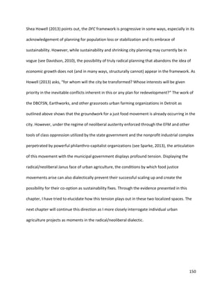150
Shea Howell (2013) points out, the DFC framework is progressive in some ways, especially in its
acknowledgement of planning for population loss or stabilization and its embrace of
sustainability. However, while sustainability and shrinking city planning may currently be in
vogue (see Davidson, 2010), the possibility of truly radical planning that abandons the idea of
economic growth does not (and in many ways, structurally cannot) appear in the framework. As
Howell (2013) asks, “for whom will the city be transformed? Whose interests will be given
priority in the inevitable conflicts inherent in this or any plan for redevelopment?” The work of
the DBCFSN, Earthworks, and other grassroots urban farming organizations in Detroit as
outlined above shows that the groundwork for a just food movement is already occurring in the
city. However, under the regime of neoliberal austerity enforced through the EFM and other
tools of class oppression utilized by the state government and the nonprofit industrial complex
perpetrated by powerful philanthro-capitalist organizations (see Sparke, 2013), the articulation
of this movement with the municipal government displays profound tension. Displaying the
radical/neoliberal Janus face of urban agriculture, the conditions by which food justice
movements arise can also dialectically prevent their successful scaling up and create the
possibility for their co-option as sustainability fixes. Through the evidence presented in this
chapter, I have tried to elucidate how this tension plays out in these two localized spaces. The
next chapter will continue this direction as I more closely interrogate individual urban
agriculture projects as moments in the radical/neoliberal dialectic.
 