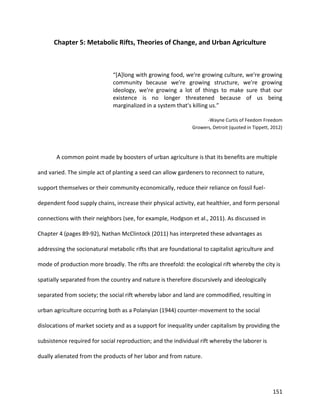 151
Chapter 5: Metabolic Rifts, Theories of Change, and Urban Agriculture
“[A]long with growing food, we're growing culture, we're growing
community because we're growing structure, we're growing
ideology, we're growing a lot of things to make sure that our
existence is no longer threatened because of us being
marginalized in a system that's killing us.”
-Wayne Curtis of Feedom Freedom
Growers, Detroit (quoted in Tippett, 2012)
A common point made by boosters of urban agriculture is that its benefits are multiple
and varied. The simple act of planting a seed can allow gardeners to reconnect to nature,
support themselves or their community economically, reduce their reliance on fossil fuel-
dependent food supply chains, increase their physical activity, eat healthier, and form personal
connections with their neighbors (see, for example, Hodgson et al., 2011). As discussed in
Chapter 4 (pages 89-92), Nathan McClintock (2011) has interpreted these advantages as
addressing the socionatural metabolic rifts that are foundational to capitalist agriculture and
mode of production more broadly. The rifts are threefold: the ecological rift whereby the city is
spatially separated from the country and nature is therefore discursively and ideologically
separated from society; the social rift whereby labor and land are commodified, resulting in
urban agriculture occurring both as a Polanyian (1944) counter-movement to the social
dislocations of market society and as a support for inequality under capitalism by providing the
subsistence required for social reproduction; and the individual rift whereby the laborer is
dually alienated from the products of her labor and from nature.
 