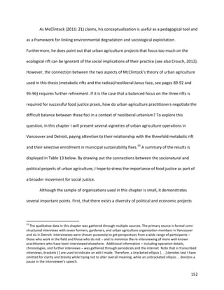 152
As McClintock (2011: 21) claims, his conceptualization is useful as a pedagogical tool and
as a framework for linking environmental degradation and sociological exploitation.
Furthermore, he does point out that urban agriculture projects that focus too much on the
ecological rift can be ignorant of the social implications of their practice (see also Crouch, 2012).
However, the connection between the two aspects of McClintock’s theory of urban agriculture
used in this thesis (metabolic rifts and the radical/neoliberal Janus face, see pages 89-92 and
95-96) requires further refinement. If it is the case that a balanced focus on the three rifts is
required for successful food justice praxis, how do urban agriculture practitioners negotiate the
difficult balance between these foci in a context of neoliberal urbanism? To explore this
question, in this chapter I will present several vignettes of urban agriculture operations in
Vancouver and Detroit, paying attention to their relationship with the threefold metabolic rift
and their selective enrollment in municipal sustainability fixes.53
A summary of the results is
displayed in Table 13 below. By drawing out the connections between the socionatural and
political projects of urban agriculture, I hope to stress the importance of food justice as part of
a broader movement for social justice.
Although the sample of organizations used in this chapter is small, it demonstrates
several important points. First, that there exists a diversity of political and economic projects
53
The qualitative data in this chapter was gathered through multiple sources. The primary source is formal semi-
structured interviews with seven farmers, gardeners, and urban agriculture organization members in Vancouver
and six in Detroit. Interviewees were chosen purposely to get perspectives from a wide range of participants –
those who work in the field and those who do not – and to minimize the re-interviewing of more well-known
practitioners who have been interviewed elsewhere. Additional information – including operation details,
chronologies, and further interviews – was gathered through periodicals and the internet. Note that in transcribed
interviews, brackets [ ] are used to indicate an edit I made. Therefore, a bracketed ellipsis [. . .] denotes text I have
omitted for clarity and brevity while trying not to alter overall meaning, while an unbracketed ellipsis … denotes a
pause in the interviewee’s speech.
 