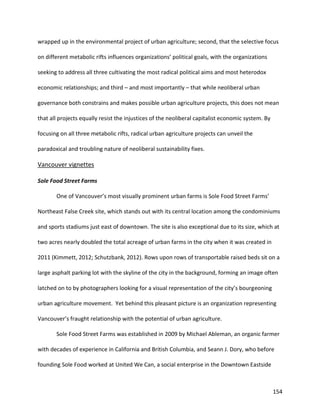 154
wrapped up in the environmental project of urban agriculture; second, that the selective focus
on different metabolic rifts influences organizations’ political goals, with the organizations
seeking to address all three cultivating the most radical political aims and most heterodox
economic relationships; and third – and most importantly – that while neoliberal urban
governance both constrains and makes possible urban agriculture projects, this does not mean
that all projects equally resist the injustices of the neoliberal capitalist economic system. By
focusing on all three metabolic rifts, radical urban agriculture projects can unveil the
paradoxical and troubling nature of neoliberal sustainability fixes.
Vancouver vignettes
Sole Food Street Farms
One of Vancouver’s most visually prominent urban farms is Sole Food Street Farms’
Northeast False Creek site, which stands out with its central location among the condominiums
and sports stadiums just east of downtown. The site is also exceptional due to its size, which at
two acres nearly doubled the total acreage of urban farms in the city when it was created in
2011 (Kimmett, 2012; Schutzbank, 2012). Rows upon rows of transportable raised beds sit on a
large asphalt parking lot with the skyline of the city in the background, forming an image often
latched on to by photographers looking for a visual representation of the city’s bourgeoning
urban agriculture movement. Yet behind this pleasant picture is an organization representing
Vancouver’s fraught relationship with the potential of urban agriculture.
Sole Food Street Farms was established in 2009 by Michael Ableman, an organic farmer
with decades of experience in California and British Columbia, and Seann J. Dory, who before
founding Sole Food worked at United We Can, a social enterprise in the Downtown Eastside
 
