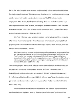 155
(DTES) that seeks to create green economy employment and entrepreneurship opportunities
for disadvantaged residents of the neighborhood. Drawing on their combined experience, they
decided to start Sole Food to provide jobs for residents of the DTES with barriers to
employment. After starting their first farm at Hastings Street and Hawks Avenue, they have
since expanded to three other locations, including the aforementioned False Creek site and a
City-owned site near Pacific Central train station in the summer of 2013, now home to North
America’s largest urban orchard (McKnight, 2013).
Sole Food – like most urban agriculture projects – certainly targets all three metabolic
rifts. In most situations, focus on the three rifts exists in dynamic relation, making it difficult
(especially with a social constructionist view of nature) to separate them. However, there is a
definite priority to Sole Food’s mission:
Sole Food transforms vacant urban land into street farms that grow artisan quality fruits
and vegetables, available at farmer’s markets, local restaurants and retail outlets. Sole
Food’s mission is to empower individuals with limited resources by providing jobs,
agricultural training and inclusion in a supportive community of farmers and food lovers.
Individuals are given basic agriculture training and are employed at the farm based on
their capability. (Sole Food Farms, n.d.)
Their primary target is the social rift, although not the commodification of land and labor per
se, as workers are still paid minimum wage or higher, according to representatives, (T.
McLoughlin, personal communication, June 10, 2013), although some claim that wages are
lower for interns (Wallstam & Crompton, 2013). As Ableman says, “It was clear that the primary
goal was to provide meaningful employment to people from the Downtown Eastside” (Sole
Food Farms, 2013).
Second in relative importance is the ecological rift. The acronym SOLE originally was
developed by United We Can to stand for ‘Save Our Living Environment’, and recently has
 