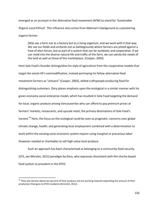 156
emerged as an acronym in the alternative food movement (AFM) to stand for ‘Sustainable
Organic Local Ethical’. This influence also comes from Ableman’s background as a pioneering
organic farmer:
[W]e see a farm not as a factory but as a living organism, and we work with it that way.
We see our fields and orchards not as battlegrounds where farmers are pitted against a
host of alien forces, but as part of a system that can be symbiotic and cooperative. If we
can meld into the diverse natural life and traffic of the farm, we can satisfy the needs of
the land as well as those of the marketplace. (Cooper, 2003)
Here Sole Food’s founder distinguishes his style of agriculture from the cooperative models that
target the social rift’s commodification, instead portraying his fellow alternative food
movement farmers as “artisans” (Cooper, 2003), skilled craftspeople producing food for
distinguishing customers. Dory places emphasis upon the ecological in a similar manner with his
green economy social enterprise model, which has resulted in Sole Food targeting the demand
for local, organic produce among Vancouverites who can afford to pay premium prices at
farmers’ markets, restaurants, and upscale retail, the primary destinations of Sole Food’s
harvest.54
Here, the focus on the ecological could be seen as pragmatic: concerns over global
climate change, health, and generating local employment combined with a determination to
work within the existing socio-economic system require using marginal or precarious labor
(however needed or charitable) to sell high-value local produce.
Such an approach has been characterized as belonging to a community food security
(CFS, see Morales, 2011) paradigm by Dory, who expresses discontent with the charity-based
food system so prevalent in the DTES:
54
They also donate about ten percent of their produce and are working towards expanding the amount of their
production that goes to DTES residents (Kimmett, 2012).
 