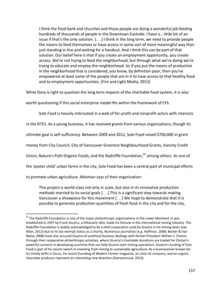 157
I think the food bank and churches and those people are doing a wonderful job feeding
hundreds of thousands of people in the Downtown Eastside. I have a… little bit of an
issue if that’s the only solution. [. . .] I think in the long term, we need to provide people
the means to feed themselves or have access in some sort of more meaningful way than
just standing in line and waiting for a handout. And I think this can be part of that
solution. Our belief here is that if you create an employment opportunity, you create
access. We’re not trying to feed the neighborhood, but through what we’re doing we’re
trying to educate and employ the neighborhood. So if you put the means of production
in the neighborhood that is considered, you know, by definition poor, then you’ve
empowered at least some of the people that are in it to have access to that healthy food
and to employment opportunities. (Fire and Light Media, 2013)
While Dory is right to question the long term impacts of the charitable food system, it is also
worth questioning if this social enterprise model fits within the framework of CFS.
Sole Food is heavily imbricated in a web of for-profit and nonprofit actors with interests
in the DTES. As a young business, it has received grants from various organizations, though its
ultimate goal is self-sufficiency. Between 2009 and 2012, Sole Food raised $700,000 in grant
money from City Council, City of Vancouver Greenest Neighbourhood Grants, Vancity Credit
Union, Nature's Path Organic Foods, and the Radcliffe Foundation,55
among others. As one of
the ‘poster child’ urban farms in the city, Sole Food has been a central part of municipal efforts
to promote urban agriculture. Ableman says of their organization:
This project is world-class not only in scale, but also in its innovative production
methods married to its social goals [. . .] This is a significant step towards making
Vancouver a showpiece for this movement [. . .] We hope to demonstrate that it is
possible to generate production quantities of fresh food in the city and for the city,
55
The Radcliffe Foundation is one of the major philanthropic organizations in the Lower Mainland. It was
established in 1997 by Frank Giustra, a billionaire who made his fortune in the international mining industry. The
Radcliffe Foundation is widely acknowledged to be a shell corporation used by Giustra in his mining deals (see
Allan, 2012) due to its tax-exempt status as a charity. Numerous journalists (e.g. Hoffman, 2008; Becker & Van
Natta, 2008) have also accused Giustra of unethical business dealings with former President William J. Clinton
through their cooperative philanthropic activities, where Giustra’s charitable donations are traded for Clinton’s
powerful contacts in developing countries that can help Giustra start mining operations. Giustra’s funding of Sole
Food is part of his recent switch in investing from mining to sustainable agriculture. As a businessman known for
his timely shifts in focus, his recent founding of Modern Farmer magazine, an olive oil company, and an organic
chocolate producer represent an interesting new direction (Gierasimczuk, 2013).
 