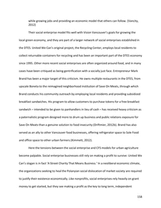 158
while growing jobs and providing an economic model that others can follow. (Vancity,
2012)
Their social enterprise model fits well with Vision Vancouver’s goals for growing the
local green economy, and they are part of a larger network of social enterprises established in
the DTES. United We Can’s original project, the Recycling Center, employs local residents to
collect returnable containers for recycling and has been an important part of the DTES economy
since 1995. Other more recent social enterprises are often organized around food, and in many
cases have been critiqued as being gentrification with a socially just face. Entrepreneur Mark
Brand has been a major target of this criticism. He owns multiple restaurants in the DTES, from
upscale Boneta to the reimagined neighborhood institution of Save On Meats, through which
Brand conducts his community outreach by employing local residents and providing subsidized
breakfast sandwiches. His program to allow customers to purchase tokens for a free breakfast
sandwich – intended to be given to panhandlers in lieu of cash – has received heavy criticism as
a paternalistic program designed more to drum up business and public relations exposure for
Save On Meats than a genuine solution to food insecurity (Driftmier, 2012b). Brand has also
served as an ally to other Vancouver food businesses, offering refrigerator space to Sole Food
and office space to other urban farmers (Kimmett, 2012).
Here the tensions between the social enterprise and CFS models for urban agriculture
become palpable. Social enterprise businesses still rely on making a profit to survive: United We
Can’s slogan is in fact ‘A Street Charity That Means Business.’ In a neoliberal economic climate,
the organizations seeking to heal the Polanyian social dislocation of market society are required
to justify their existence economically. Like nonprofits, social enterprises rely heavily on grant
money to get started, but they see making a profit as the key to long term, independent
 
