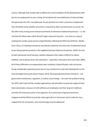 159
success. Although they usually seek to address the social metabolic rift by allowing those with
barriers to employment to earn a living, the fundamental commodification of land and labor
that generates this rift is not addressed. As was pointed out earlier, precarious employment
that ultimately serves wealthy consumers is required to allow such businesses to survive. On
the other hand, having social enterprise elements of otherwise traditional businesses – i.e. the
role Save On Meats plays within Brand’s larger restaurant business – can serve as a way of
masking the socially unjust process of gentrification affecting the DTES (see Driftmier, 2012b).
Such a focus on individual enterprise also distracts attention from the more fundamental social
issues that perpetrate poverty in the neighborhood (see Pederson & Swanson, 2010): the lack
of well-maintained social housing, a welfare allowance that makes it difficult to subsist
healthily, and on-going racism and colonialism – especially in the police force (see Pratt, 2005).
All of these difficulties are exasperated under conditions of gentrification, with rent prices
facing considerable upward pressure due to new condominium and retail development in the
area (Carnegie Community Action Project, 2013). By proposing that private enterprise – not
government involvement, regulation, or drastic social change – can solve the problems facing
the DTES, Sole Food and like-minded organizations will ultimately increase the supply of local
food and provide a measure of self-sufficiency to employees, but their long term ability to
promote CFS and social justice is less apparent. As a central part of governmental and
nongovernmental efforts to promote urban agriculture in Vancouver and to make the city a
vanguard for the movement, such shortcomings must be addressed.
 