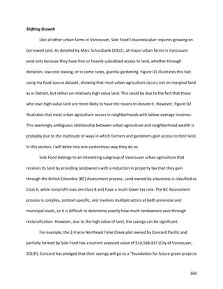 160
Shifting Growth
Like all other urban farms in Vancouver, Sole Food’s business plan requires growing on
borrowed land. As detailed by Marc Schutzbank (2012), all major urban farms in Vancouver
exist only because they have free or heavily subsidized access to land, whether through
donation, low-cost leasing, or in some cases, guerilla gardening. Figure D1 illustrates this fact
using my food source dataset, showing that most urban agriculture occurs not on marginal land
as in Detroit, but rather on relatively high value land. This could be due to the fact that those
who own high-value land are more likely to have the means to donate it. However, Figure D2
illustrates that most urban agriculture occurs in neighborhoods with below-average incomes.
This seemingly ambiguous relationship between urban agriculture and neighborhood wealth is
probably due to the multitude of ways in which farmers and gardeners gain access to their land.
In this section, I will delve into one contentious way they do so.
Sole Food belongs to an interesting subgroup of Vancouver urban agriculture that
receives its land by providing landowners with a reduction in property tax that they gain
through the British Columbia (BC) Assessment process. Land owned by a business is classified as
Class 6, while nonprofit uses are Class 8 and have a much lower tax rate. The BC Assessment
process is complex, context-specific, and involves multiple actors at both provincial and
municipal levels, so it is difficult to determine exactly how much landowners save through
reclassification. However, due to the high value of land, the savings can be significant.
For example, the 2.4 acre Northeast False Creek plot owned by Concord Pacific and
partially farmed by Sole Food has a current assessed value of $14,588,417 (City of Vancouver,
2013f). Concord has pledged that their savings will go to a “foundation for future green projects
 