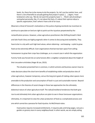 163
levels. So, there has to be money to do the projects. So, let’s just be realistic here, and
there’s a lot of benefits to actually getting that project in place. [. . .] Again, I have
landowners who say, ‘We do not want the property taxes’ [. . .T]hat’s why branding it
somewhat personally, like, it’s not about the facts, it’s about their opinion about a
specific organization, that’s where I have a bit of an issue.
Observers critical of Concord’s motivations or the justice of giving slumlords tax incentives to
continue to speculate on land are right to point out the injustices perpetrated by the
reclassification process. However, urban agriculture practitioners like Shifting Growth’s Reid
and Sole Food’s Dory are highly pragmatic when it comes to discussing land availability. They
have to be in a city with such high land values, where obtaining – and keeping – a plot to grow
food can be extremely difficult. Even organizations that borrow lawn space from willing
homeowners to grow their crops face challenges, as in a recent case in which the organization
Yummy Yards was forced into an early harvest after a neighbor complained about the height of
their Jerusalem artichokes (Hager & Lee, 2013).
The situation presented here is common, in which activists and business owners have to
make decisions about the short term benefits of establishing visible and productive sites of
urban agriculture, however temporary, versus the long term goals of making urban spaces more
amenable to the production and consumption of food in a just and sustainable manner. Beyond
differences in the theories of social change in these two approaches lies the ultimately
dialectical nature of urban agriculture itself. The radical/neoliberal tendencies that both give
rise to and ultimately limit urban agriculture are plain to see in these Vancouver organizations.
Ultimately, it is important to view the urban production of food as a complicated process and
one which cannot be a panacea for food injustice. As McClintock notes:
Food justice requires increased entitlements. It requires jobs and living wages, not just a
garden or grocery store in every neighbourhood. In other words, we are simply asking
 