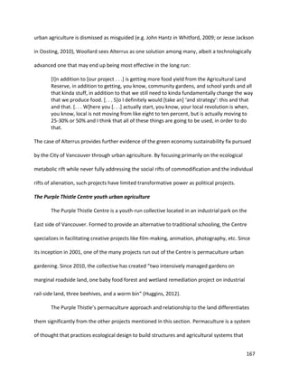 167
urban agriculture is dismissed as misguided (e.g. John Hantz in Whitford, 2009; or Jesse Jackson
in Oosting, 2010), Woollard sees Alterrus as one solution among many, albeit a technologically
advanced one that may end up being most effective in the long run:
[I]n addition to [our project . . .] is getting more food yield from the Agricultural Land
Reserve, in addition to getting, you know, community gardens, and school yards and all
that kinda stuff, in addition to that we still need to kinda fundamentally change the way
that we produce food. [. . . S]o I definitely would [take an] ‘and strategy’: this and that
and that. [. . . W]here you [. . .] actually start, you know, your local revolution is when,
you know, local is not moving from like eight to ten percent, but is actually moving to
25-30% or 50% and I think that all of these things are going to be used, in order to do
that.
The case of Alterrus provides further evidence of the green economy sustainability fix pursued
by the City of Vancouver through urban agriculture. By focusing primarily on the ecological
metabolic rift while never fully addressing the social rifts of commodification and the individual
rifts of alienation, such projects have limited transformative power as political projects.
The Purple Thistle Centre youth urban agriculture
The Purple Thistle Centre is a youth-run collective located in an industrial park on the
East side of Vancouver. Formed to provide an alternative to traditional schooling, the Centre
specializes in facilitating creative projects like film-making, animation, photography, etc. Since
its inception in 2001, one of the many projects run out of the Centre is permaculture urban
gardening. Since 2010, the collective has created “two intensively managed gardens on
marginal roadside land, one baby food forest and wetland remediation project on industrial
rail-side land, three beehives, and a worm bin” (Huggins, 2012).
The Purple Thistle’s permaculture approach and relationship to the land differentiates
them significantly from the other projects mentioned in this section. Permaculture is a system
of thought that practices ecological design to build structures and agricultural systems that
 