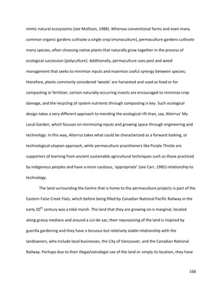 168
mimic natural ecosystems (see Mollison, 1988). Whereas conventional farms and even many
common organic gardens cultivate a single crop (monoculture), permaculture gardens cultivate
many species, often choosing native plants that naturally grow together in the process of
ecological succession (polyculture). Additionally, permaculture uses pest and weed
management that seeks to minimize inputs and maximize useful synergy between species;
therefore, plants commonly considered ‘weeds’ are harvested and used as food or for
composting or fertilizer, certain naturally-occurring insects are encouraged to minimize crop
damage, and the recycling of system nutrients through composting is key. Such ecological
design takes a very different approach to mending the ecological rift than, say, Alterrus’ My
Local Garden, which focuses on minimizing inputs and growing space through engineering and
technology. In this way, Alterrus takes what could be characterized as a forward looking, or
technological utopian approach, while permaculture practitioners like Purple Thistle are
supporters of learning from ancient sustainable agricultural techniques such as those practiced
by indigenous peoples and have a more cautious, ‘appropriate’ (see Carr, 1985) relationship to
technology.
The land surrounding the Centre that is home to the permaculture projects is part of the
Eastern False Creek Flats, which before being filled by Canadian National Pacific Railway in the
early 20th
century was a tidal marsh. The land that they are growing on is marginal, located
along grassy medians and around a cul-de-sac; their repurposing of the land is inspired by
guerilla gardening and they have a tenuous but relatively stable relationship with the
landowners, who include local businesses, the City of Vancouver, and the Canadian National
Railway. Perhaps due to their illegal/extralegal use of the land or simply its location, they have
 