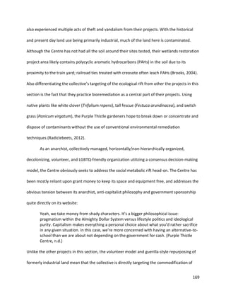 169
also experienced multiple acts of theft and vandalism from their projects. With the historical
and present day land use being primarily industrial, much of the land here is contaminated.
Although the Centre has not had all the soil around their sites tested, their wetlands restoration
project area likely contains polycyclic aromatic hydrocarbons (PAHs) in the soil due to its
proximity to the train yard; railroad ties treated with creosote often leach PAHs (Brooks, 2004).
Also differentiating the collective’s targeting of the ecological rift from other the projects in this
section is the fact that they practice bioremediation as a central part of their projects. Using
native plants like white clover (Trifolium repens), tall fescue (Festuca arundinacea), and switch
grass (Panicum virgatum), the Purple Thistle gardeners hope to break down or concentrate and
dispose of contaminants without the use of conventional environmental remediation
techniques (Radiclebeets, 2012).
As an anarchist, collectively managed, horizontally/non-hierarchically organized,
decolonizing, volunteer, and LGBTQ-friendly organization utilizing a consensus decision-making
model, the Centre obviously seeks to address the social metabolic rift head-on. The Centre has
been mostly reliant upon grant money to keep its space and equipment free, and addresses the
obvious tension between its anarchist, anti-capitalist philosophy and government sponsorship
quite directly on its website:
Yeah, we take money from shady characters. It’s a bigger philosophical issue:
pragmatism within the Almighty Dollar System versus lifestyle politics and ideological
purity. Capitalism makes everything a personal choice about what you’d rather sacrifice
in any given situation. In this case, we’re more concerned with having an alternative-to-
school than we are about not depending on the government for cash. (Purple Thistle
Centre, n.d.)
Unlike the other projects in this section, the volunteer model and guerilla-style repurposing of
formerly industrial land mean that the collective is directly targeting the commodification of
 