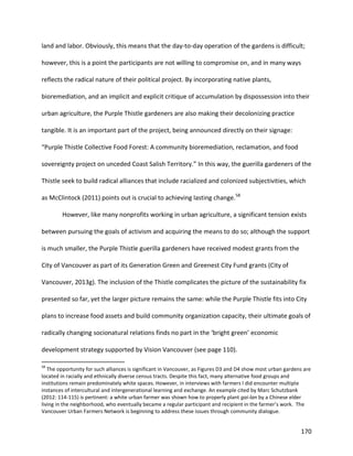 170
land and labor. Obviously, this means that the day-to-day operation of the gardens is difficult;
however, this is a point the participants are not willing to compromise on, and in many ways
reflects the radical nature of their political project. By incorporating native plants,
bioremediation, and an implicit and explicit critique of accumulation by dispossession into their
urban agriculture, the Purple Thistle gardeners are also making their decolonizing practice
tangible. It is an important part of the project, being announced directly on their signage:
“Purple Thistle Collective Food Forest: A community bioremediation, reclamation, and food
sovereignty project on unceded Coast Salish Territory.” In this way, the guerilla gardeners of the
Thistle seek to build radical alliances that include racialized and colonized subjectivities, which
as McClintock (2011) points out is crucial to achieving lasting change.58
However, like many nonprofits working in urban agriculture, a significant tension exists
between pursuing the goals of activism and acquiring the means to do so; although the support
is much smaller, the Purple Thistle guerilla gardeners have received modest grants from the
City of Vancouver as part of its Generation Green and Greenest City Fund grants (City of
Vancouver, 2013g). The inclusion of the Thistle complicates the picture of the sustainability fix
presented so far, yet the larger picture remains the same: while the Purple Thistle fits into City
plans to increase food assets and build community organization capacity, their ultimate goals of
radically changing socionatural relations finds no part in the ‘bright green’ economic
development strategy supported by Vision Vancouver (see page 110).
58
The opportunity for such alliances is significant in Vancouver, as Figures D3 and D4 show most urban gardens are
located in racially and ethnically diverse census tracts. Despite this fact, many alternative food groups and
institutions remain predominately white spaces. However, in interviews with farmers I did encounter multiple
instances of intercultural and intergenerational learning and exchange. An example cited by Marc Schutzbank
(2012: 114-115) is pertinent: a white urban farmer was shown how to properly plant gai-lan by a Chinese elder
living in the neighborhood, who eventually became a regular participant and recipient in the farmer’s work. The
Vancouver Urban Farmers Network is beginning to address these issues through community dialogue.
 