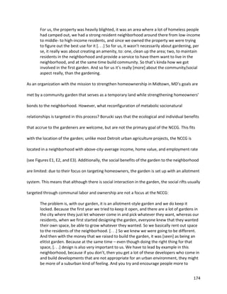 174
For us, the property was heavily blighted, it was an area where a lot of homeless people
had camped out, we had a strong resident neighborhood around there from low-income
to middle- to high-income residents, and since we owned the property we were trying
to figure out the best use for it [. . .] So for us, it wasn’t necessarily about gardening, per
se, it really was about creating an amenity, to: one, clean up the area; two, to maintain
residents in the neighborhood and provide a service to have them want to live in the
neighborhood, and at the same time build community. So that’s kinda how we got
involved in the first garden. And so for us it’s really [more] about the community/social
aspect really, than the gardening.
As an organization with the mission to strengthen homeownership in Midtown, MD’s goals are
met by a community garden that serves as a temporary land while strengthening homeowners’
bonds to the neighborhood. However, what reconfiguration of metabolic socionatural
relationships is targeted in this process? Borucki says that the ecological and individual benefits
that accrue to the gardeners are welcome, but are not the primary goal of the NCCG. This fits
with the location of the garden; unlike most Detroit urban agriculture projects, the NCCG is
located in a neighborhood with above-city-average income, home value, and employment rate
(see Figures E1, E2, and E3). Additionally, the social benefits of the garden to the neighborhood
are limited: due to their focus on targeting homeowners, the garden is set up with an allotment
system. This means that although there is social interaction in the garden, the social rifts usually
targeted through communal labor and ownership are not a focus at the NCCG:
The problem is, with our garden, it is an allotment-style garden and we do keep it
locked. Because the first year we tried to keep it open, and there are a lot of gardens in
the city where they just let whoever come in and pick whatever they want, whereas our
residents, when we first started designing the garden, everyone knew that they wanted
their own space, be able to grow whatever they wanted. So we basically rent out space
to the residents of the neighborhood. [. . .] So we knew we were going to be different.
And then with the money that we raised to build the garden, it was [seen] as being an
elitist garden. Because at the same time – even though doing the right thing for that
space, [. . .] design is also very important to us. We have to lead by example in this
neighborhood, because if you don’t, then you get a lot of these developers who come in
and build developments that are not appropriate for an urban environment, they might
be more of a suburban kind of feeling. And you try and encourage people more to
 