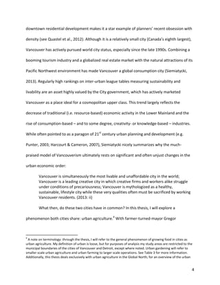4
downtown residential development makes it a star example of planners’ recent obsession with
density (see Quastel et al., 2012). Although it is a relatively small city (Canada’s eighth largest),
Vancouver has actively pursued world city status, especially since the late 1990s. Combining a
booming tourism industry and a globalized real estate market with the natural attractions of its
Pacific Northwest environment has made Vancouver a global consumption city (Siemiatycki,
2013). Regularly high rankings on inter-urban league tables measuring sustainability and
livability are an asset highly valued by the City government, which has actively marketed
Vancouver as a place ideal for a cosmopolitan upper class. This trend largely reflects the
decrease of traditional (i.e. resource-based) economic activity in the Lower Mainland and the
rise of consumption-based – and to some degree, creativity- or knowledge-based – industries.
While often pointed to as a paragon of 21st
century urban planning and development (e.g.
Punter, 2003; Harcourt & Cameron, 2007), Siemiatycki nicely summarizes why the much-
praised model of Vancouverism ultimately rests on significant and often unjust changes in the
urban economic order:
Vancouver is simultaneously the most livable and unaffordable city in the world;
Vancouver is a leading creative city in which creative firms and workers alike struggle
under conditions of precariousness; Vancouver is mythologized as a healthy,
sustainable, lifestyle city while these very qualities often must be sacrificed by working
Vancouver residents. (2013: ii)
What then, do these two cities have in common? In this thesis, I will explore a
phenomenon both cities share: urban agriculture.4
With farmer-turned-mayor Gregor
4
A note on terminology: through the thesis, I will refer to the general phenomenon of growing food in cities as
urban agriculture. My definition of urban is loose, but for purposes of analysis my study areas are restricted to the
municipal boundaries of the cities of Vancouver and Detroit, except where noted. Urban gardening will refer to
smaller scale urban agriculture and urban farming to larger scale operations. See Table 3 for more information.
Additionally, this thesis deals exclusively with urban agriculture in the Global North; for an overview of the urban
 
