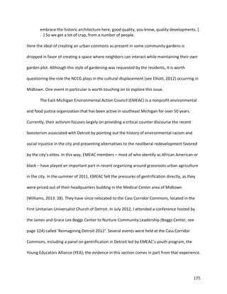 175
embrace the historic architecture here, good quality, you know, quality developments. [.
. .] So we get a lot of crap, from a number of people.
Here the ideal of creating an urban commons as present in some community gardens is
dropped in favor of creating a space where neighbors can interact while maintaining their own
garden plot. Although this style of gardening was requested by the residents, it is worth
questioning the role the NCCG plays in the cultural displacement (see Elliott, 2012) occurring in
Midtown. One event in particular is worth touching on to explore this issue.
The East Michigan Environmental Action Council (EMEAC) is a nonprofit environmental
and food justice organization that has been active in southeast Michigan for over 50 years.
Currently, their activism focuses largely on providing a critical counter discourse the recent
boosterism associated with Detroit by pointing out the history of environmental racism and
social injustice in the city and presenting alternatives to the neoliberal redevelopment favored
by the city’s elites. In this way, EMEAC members – most of who identify as African American or
black – have played an important part in recent organizing around grassroots urban agriculture
in the city. In the summer of 2011, EMEAC felt the pressures of gentrification directly, as they
were priced out of their headquarters building in the Medical Center area of Midtown
(Williams, 2013: 28). They have since relocated to the Cass Corridor Commons, located in the
First Unitarian-Universalist Church of Detroit. In July 2012, I attended a conference hosted by
the James and Grace Lee Boggs Center to Nurture Community Leadership (Boggs Center, see
page 124) called ‘Reimagining Detroit 2012’. Several events were held at the Cass Corridor
Commons, including a panel on gentrification in Detroit led by EMEAC’s youth program, the
Young Educators Alliance (YEA); the evidence in this section comes in part from that experience.
 