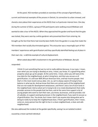 176
At the panel, YEA members provided an overview of the concept of gentrification,
current and historical examples of the process in Detroit, its connection to urban renewal, and
shared a story about their experiences at the NCCG that is of particular interest here. One day
during the summer of 2012, a group of YEA participants were walking around Midtown and
wanted to take a tour of the NCCG. When they approached the garden and found that the gate
was locked, they were seen by a white gardener who prevented them from entering. He
brought up the fact that there had recently been thefts from the garden in a way that made the
YEA members feel racially discriminated against. This encounter was a meaningful part of YEA
members’ experiences with gentrification and they specifically identified feeling out of place in
their own city – a definite example of cultural displacement.
When asked about MD’s involvement in the gentrification of Midtown, Borucki
responded:
I think it’s just something that we try not to really address because, in our eyes, I mean,
even when you are trying to develop an area, I mean, you know, it’s a good thing when
property values go up for people. At the same time, I mean, when you still look at the
true data for the neighborhood, at who’s living here, and then you accuse us of
gentrification, it is still over 80% African American here, and low-income people. And
that’s in the most recent census data. Um, so, we’re always aware of trying to have
balance in what we do. And we know that there are certain parts of the neighborhood
that are not ready for development whatsoever, and there’s also a lot of slum lords in
the neighborhood. And so what we’re trying to do is to create development that really
provides services to the people that live here, and at the same time support a lot of
young people who want to start their own, you know, businesses, and we provide a lot
of subsides, to support existing businesses in the neighborhood, if you want to accuse us
of gentrification, fine. You know, but I mean I don’t see anyone else doing what we’re
doing to really try to keep the neighborhood clean, if that’s gentrification, then I mean,
come on, every person has the right to live in a clean neighborhood, a clean and safe
neighborhood.
She also addressed the incident at the garden specifically, seeing it as an isolated incident
caused by a mean-spirited individual:
 